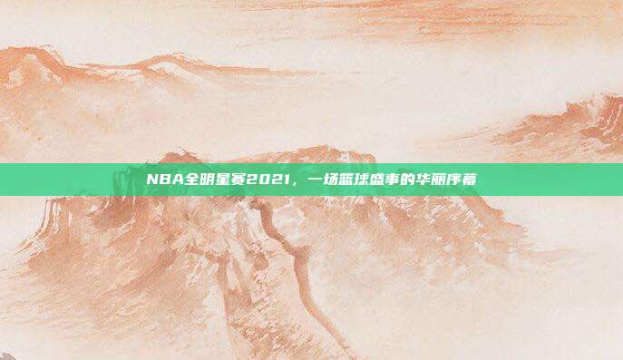 NBA全明星赛2021,一场篮球盛事的华丽序幕