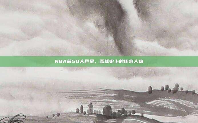NBA前50大巨星，篮球史上的传奇人物