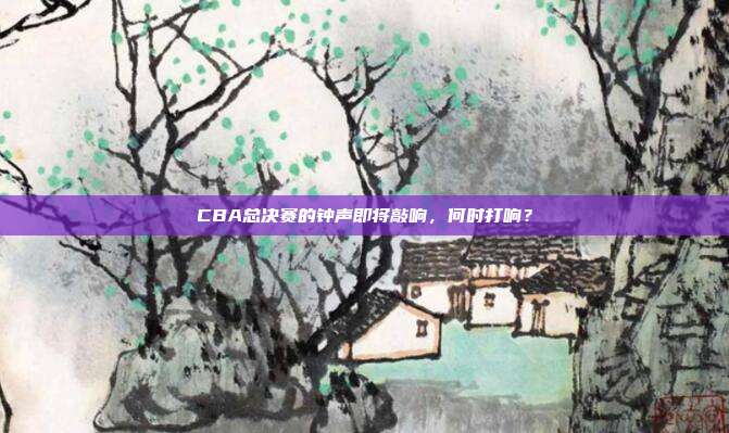 CBA总决赛的钟声即将敲响，何时打响？