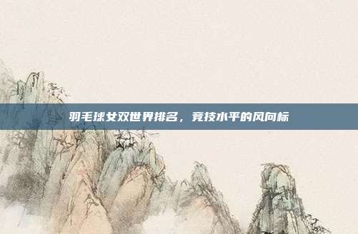 羽毛球女双世界排名，竞技水平的风向标