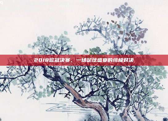 2018欧冠决赛，一场足球盛宴的终极对决