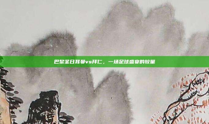 巴黎圣日耳曼vs拜仁,一场足球盛宴的较量