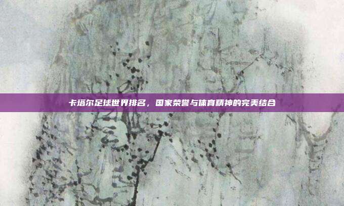 卡塔尔足球世界排名,国家荣誉与体育精神的完美结合