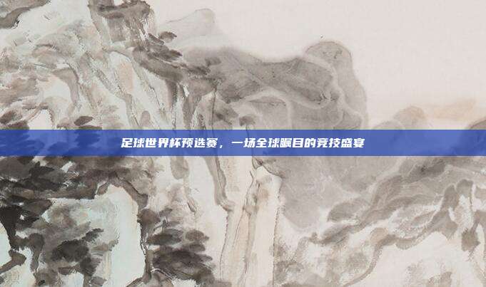 足球世界杯预选赛，一场全球瞩目的竞技盛宴