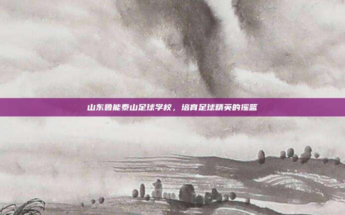 山东鲁能泰山足球学校，培育足球精英的摇篮