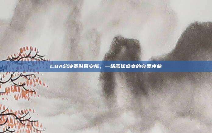 CBA总决赛时间安排，一场篮球盛宴的完美序曲