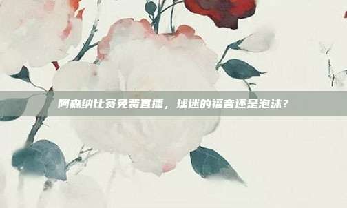 阿森纳比赛免费直播，球迷的福音还是泡沫？