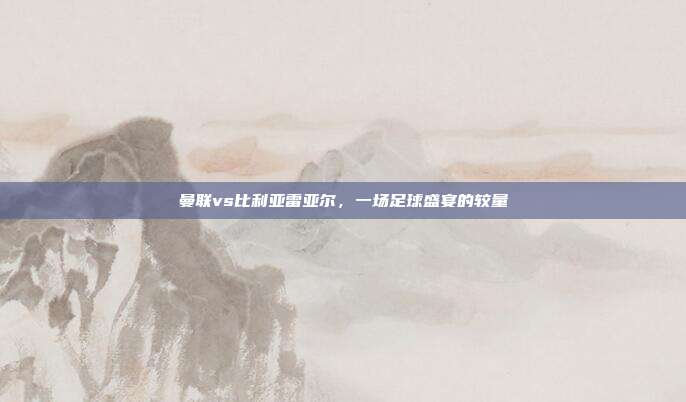曼联vs比利亚雷亚尔，一场足球盛宴的较量