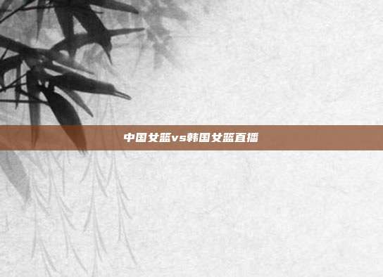 中国女篮vs韩国女篮直播