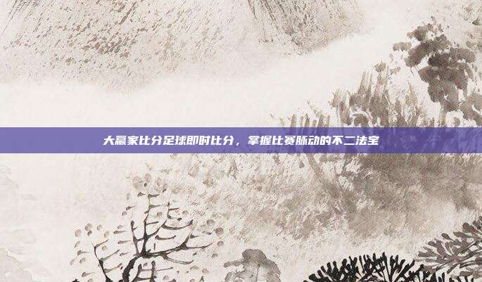 大赢家比分足球即时比分,掌握比赛脉动的不二法宝