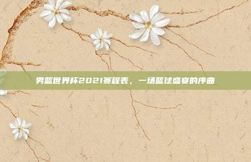 男篮世界杯2021赛程表,一场篮球盛宴的序曲