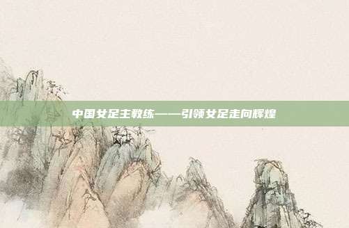 中国女足主教练——引领女足走向辉煌