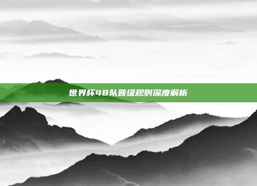 世界杯48队晋级规则深度解析