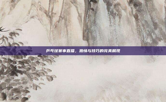 乒乓球赛事直播，激情与技巧的完美展现