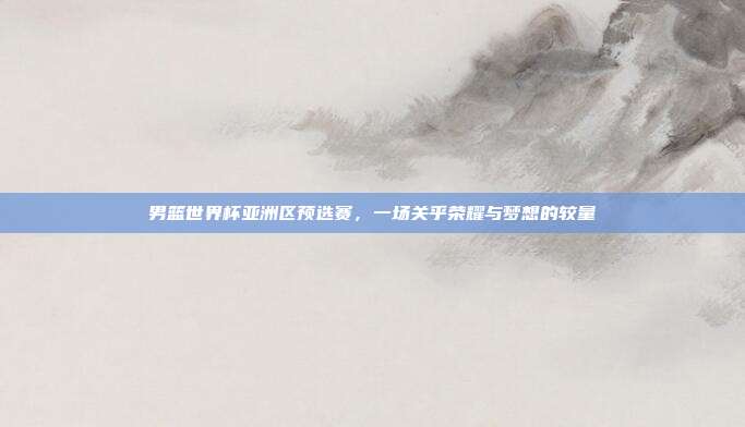男篮世界杯亚洲区预选赛，一场关乎荣耀与梦想的较量