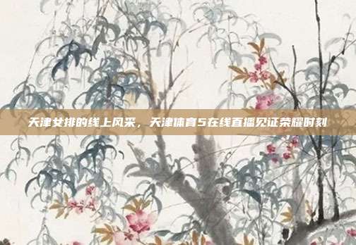 天津女排的线上风采，天津体育5在线直播见证荣耀时刻