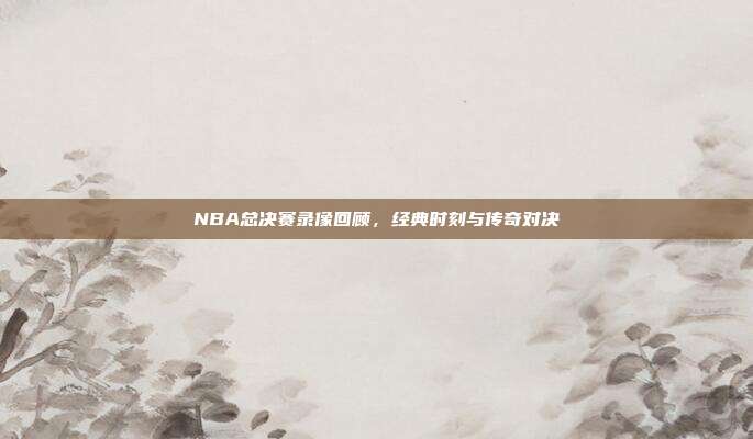 NBA总决赛录像回顾，经典时刻与传奇对决