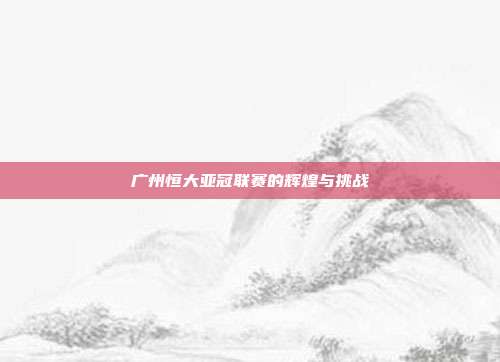 广州恒大亚冠联赛的辉煌与挑战