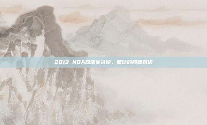2013 NBA总决赛录像，篮球的巅峰对决