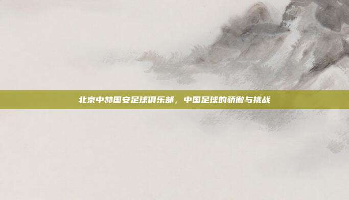 北京中赫国安足球俱乐部，中国足球的骄傲与挑战