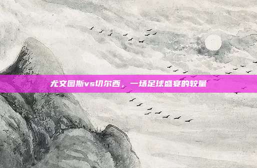 尤文图斯vs切尔西,一场足球盛宴的较量