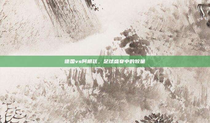 德国vs阿根廷,足球盛宴中的较量