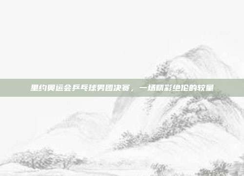 里约奥运会乒乓球男团决赛，一场精彩绝伦的较量