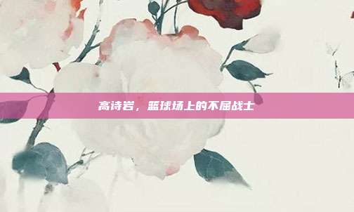 高诗岩，篮球场上的不屈战士