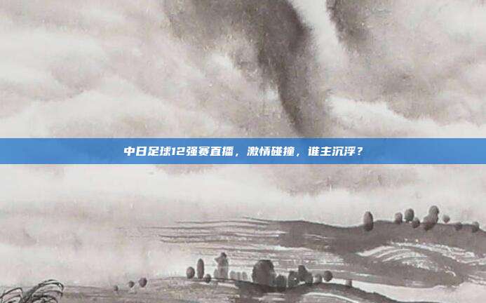 中日足球12强赛直播，激情碰撞，谁主沉浮？