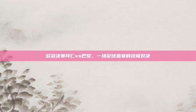 欧冠决赛拜仁vs巴黎，一场足球盛宴的终极对决
