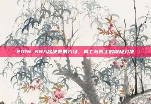 2016 NBA总决赛第六场，勇士与骑士的终极对决