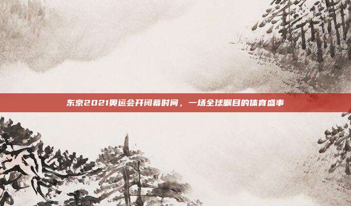 东京2021奥运会开闭幕时间，一场全球瞩目的体育盛事