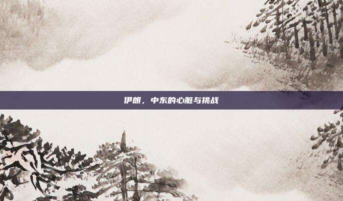 伊朗，中东的心脏与挑战
