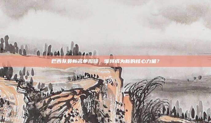 巴西队最新名单揭晓，谁将成为新的核心力量？