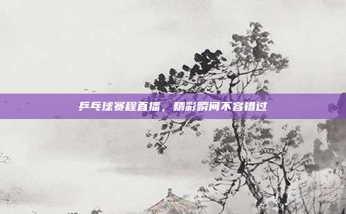 乒乓球赛程直播，精彩瞬间不容错过