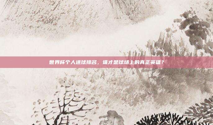 世界杯个人进球排名,谁才是球场上的真正英雄?