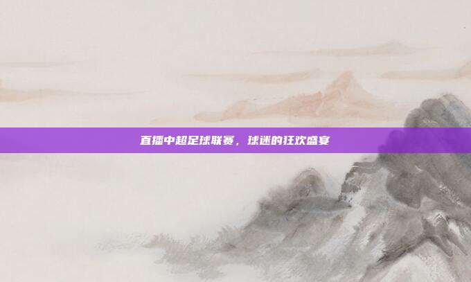 直播中超足球联赛,球迷的狂欢盛宴