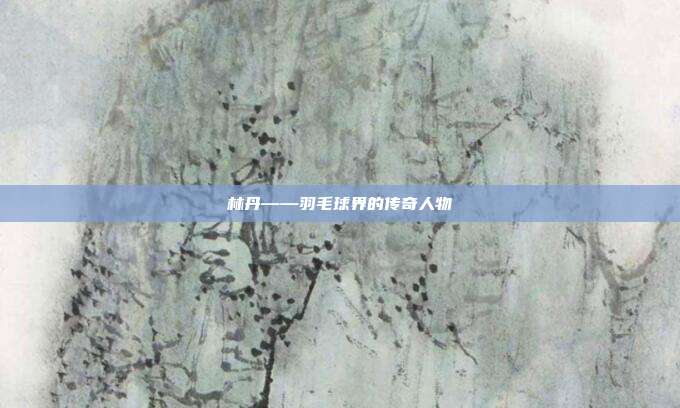 林丹——羽毛球界的传奇人物