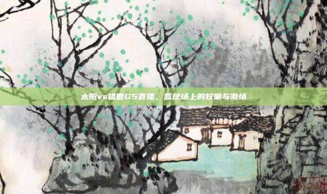 太阳vs雄鹿G5直播，篮球场上的较量与激情