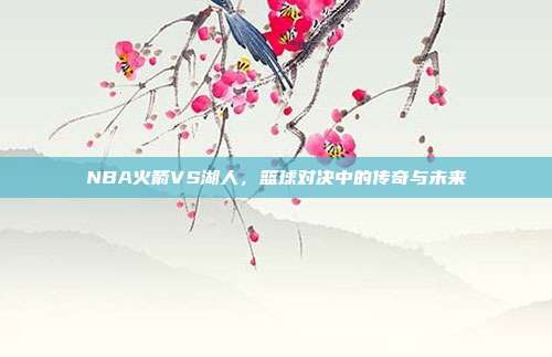 NBA火箭VS湖人，篮球对决中的传奇与未来