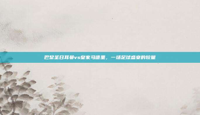 巴黎圣日耳曼vs皇家马德里，一场足球盛宴的较量