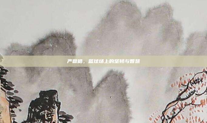 严鼎皓,篮球场上的坚韧与智慧