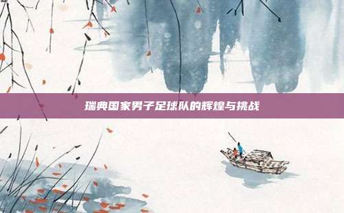 瑞典国家男子足球队的辉煌与挑战