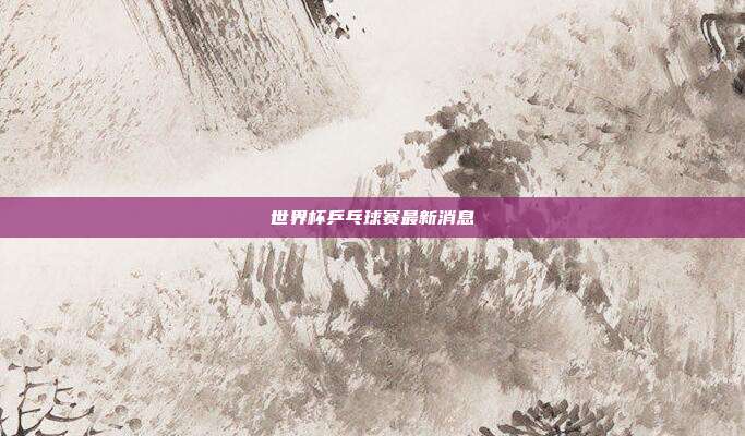 世界杯乒乓球赛最新消息