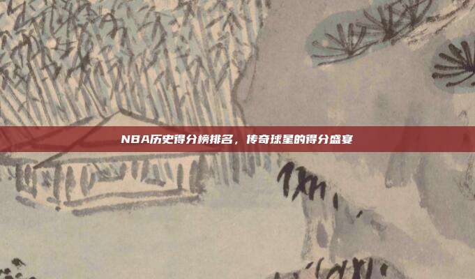 NBA历史得分榜排名，传奇球星的得分盛宴
