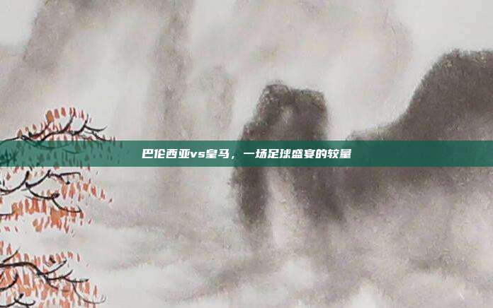 巴伦西亚vs皇马，一场足球盛宴的较量