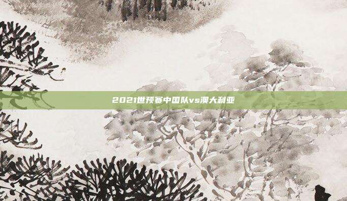 2021世预赛中国队vs澳大利亚