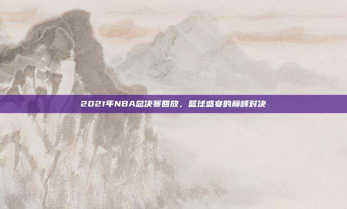 2021年NBA总决赛回放，篮球盛宴的巅峰对决