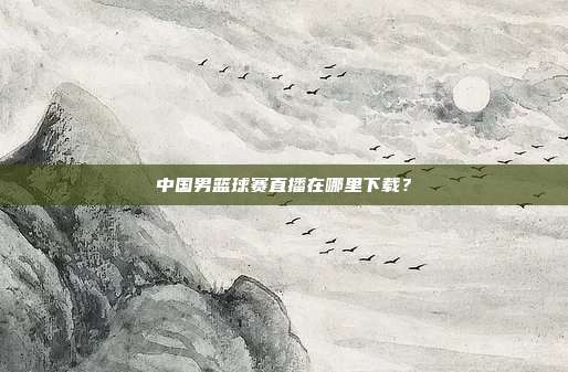 中国男篮球赛直播在哪里下载？