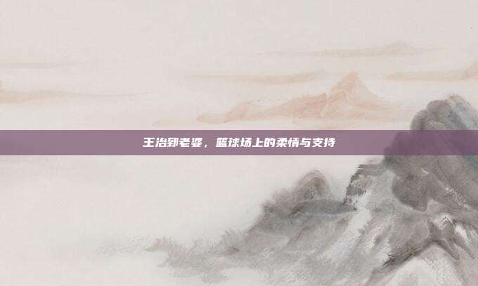 王治郅老婆，篮球场上的柔情与支持